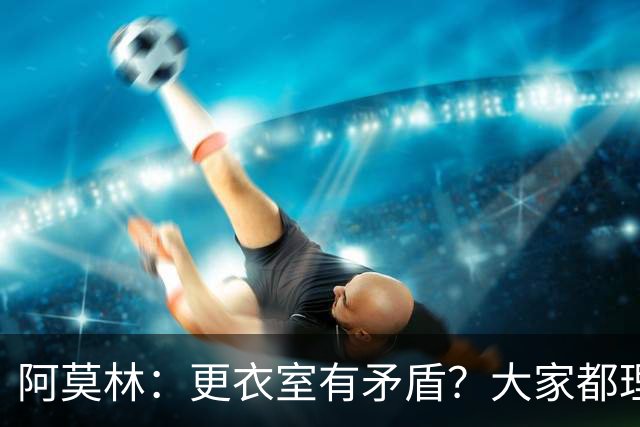 阿莫林：更衣室有矛盾？大家都理解有时候需要进行轮换的现实
